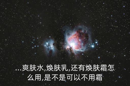 ...爽肤水,焕肤乳,还有焕肤霜怎么用,是不是可以不用霜