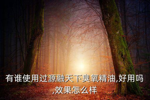 有谁使用过源融天下臭氧精油,好用吗,效果怎么样