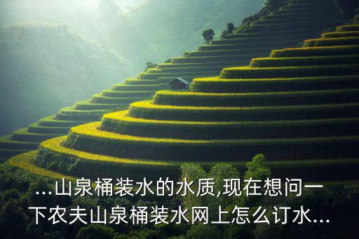...山泉桶装水的水质,现在想问一下农夫山泉桶装水网上怎么订水...