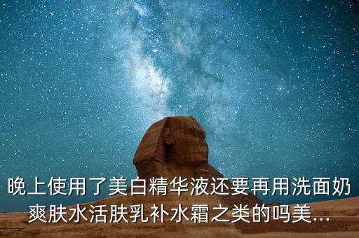 晚上使用了美白精华液还要再用洗面奶爽肤水活肤乳补水霜之类的吗美...