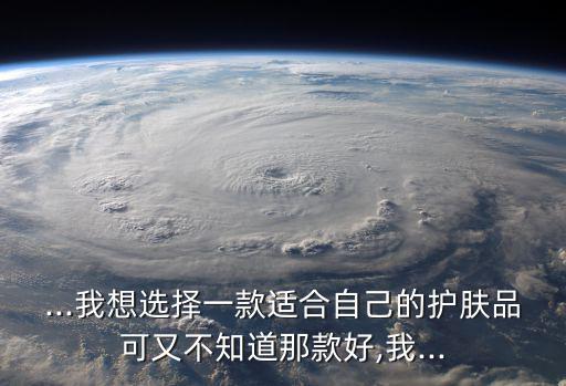 ...我想选择一款适合自己的护肤品可又不知道那款好,我...