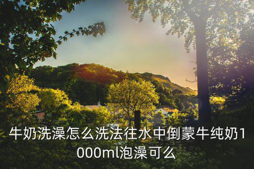 牛奶洗澡怎么洗法往水中倒蒙牛纯奶1000ml泡澡可么