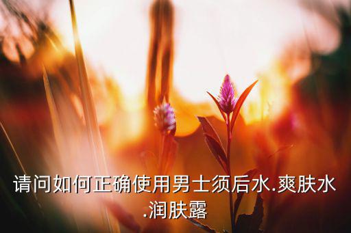 请问如何正确使用男士须后水.爽肤水.润肤露
