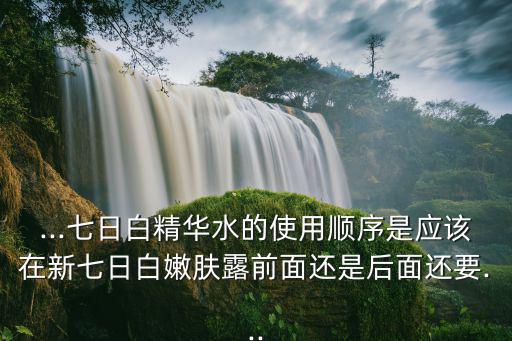 ...七日白精华水的使用顺序是应该在新七日白嫩肤露前面还是后面还要...