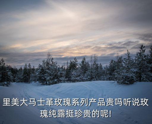 里美玫瑰怎么样,玫瑰精露珍不珍贵要看萃取工艺价值还是蛮高的