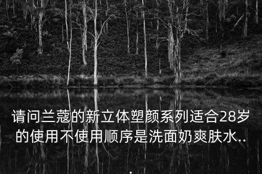 请问兰蔻的新立体塑颜系列适合28岁的使用不使用顺序是洗面奶爽肤水...