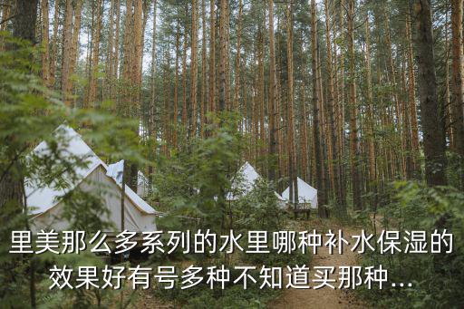里美那么多系列的水里哪种补水保湿的效果好有号多种不知道买那种...