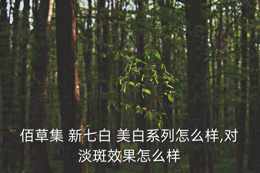 新七白美白怎么样,一文读懂!坚持使用护肤品美容