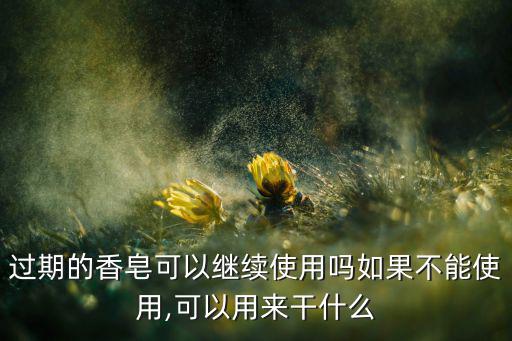 过期的香皂可以继续使用吗如果不能使用,可以用来干什么