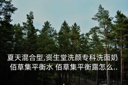 夏天混合型,资生堂洗颜专科洗面奶 佰草集平衡水 佰草集平衡露怎么...