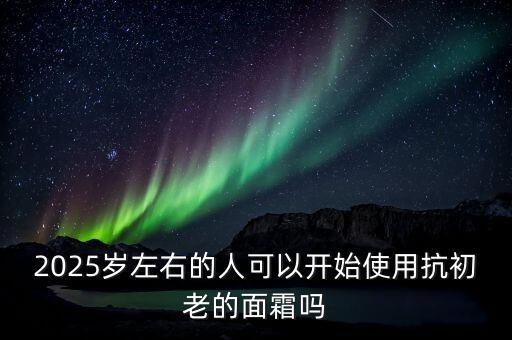 2025岁左右的人可以开始使用抗初老的面霜吗
