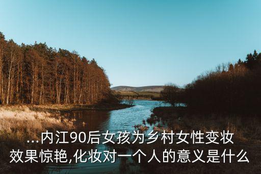 ...内江90后女孩为乡村女性变妆效果惊艳,化妆对一个人的意义是什么