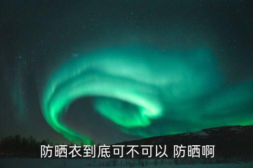 防晒衣主要防什么,什么样的防嗮衣真的防晒
