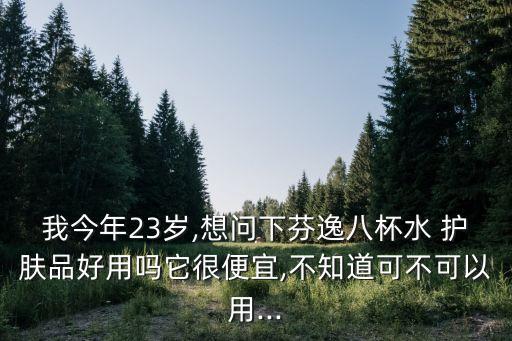 我今年23岁,想问下芬逸八杯水 护肤品好用吗它很便宜,不知道可不可以用...