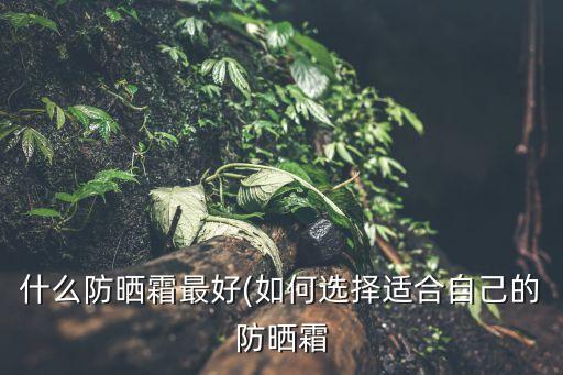 什么防晒霜最好(如何选择适合自己的防晒霜