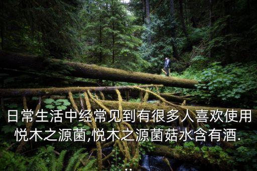 日常生活中经常见到有很多人喜欢使用悦木之源菌,悦木之源菌菇水含有酒...