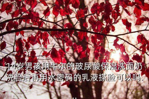 14岁男孩用牛尔的玻尿酸保湿洗面奶洗脸后再用水密码的乳液搽脸可以吗...