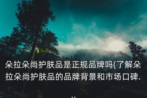 朵拉朵尚护肤品是正规品牌吗(了解朵拉朵尚护肤品的品牌背景和市场口碑...