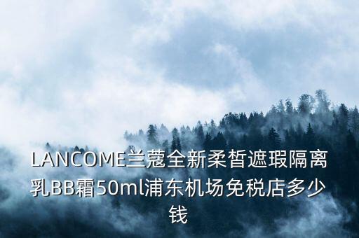 LANCOME兰蔻全新柔皙遮瑕隔离乳BB霜50ml浦东机场免税店多少钱