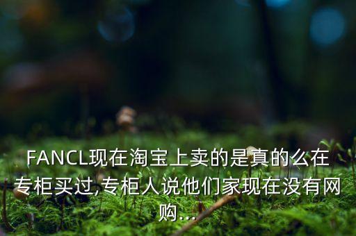 FANCL现在淘宝上卖的是真的么在专柜买过,专柜人说他们家现在没有网购...