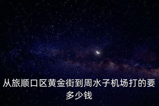 从旅顺口区黄金街到周水子机场打的要多少钱