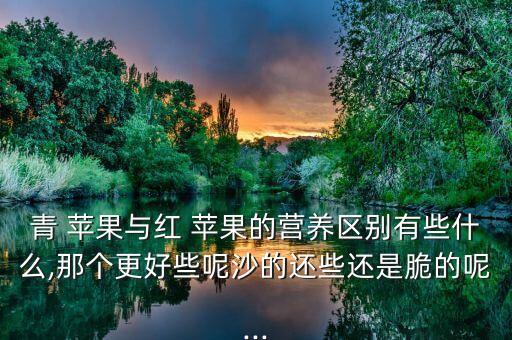 青 苹果与红 苹果的营养区别有些什么,那个更好些呢沙的还些还是脆的呢...