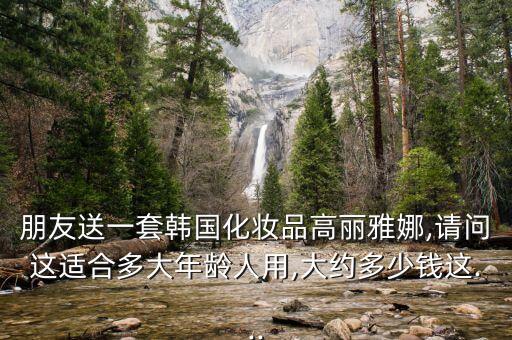 朋友送一套韩国化妆品高丽雅娜,请问这适合多大年龄人用,大约多少钱这...