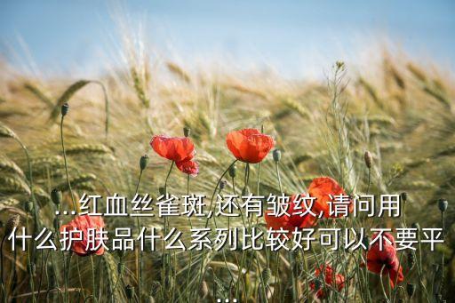 ...红血丝雀斑,还有皱纹,请问用什么护肤品什么系列比较好可以不要平...