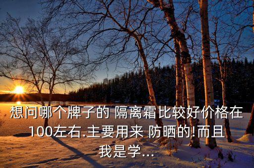 想问哪个牌子的 隔离霜比较好价格在100左右.主要用来 防晒的!而且我是学...