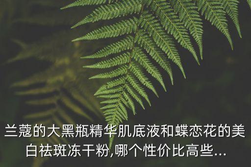 兰蔻的大黑瓶精华肌底液和蝶恋花的美白祛斑冻干粉,哪个性价比高些...
