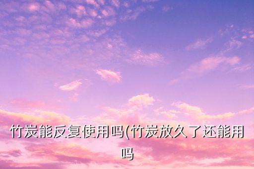竹炭能反复使用吗(竹炭放久了还能用吗