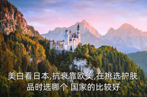 美白看日本,抗衰靠欧美,在挑选护肤品时选哪个 国家的比较好
