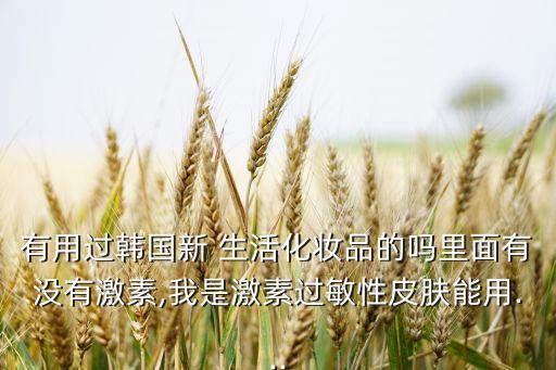 有用过韩国新 生活化妆品的吗里面有没有激素,我是激素过敏性皮肤能用...