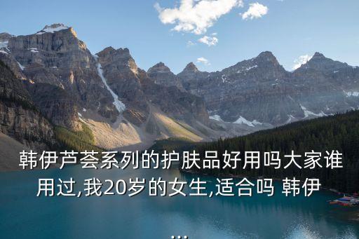  韩伊芦荟系列的护肤品好用吗大家谁用过,我20岁的女生,适合吗 韩伊...