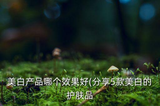 美白产品哪个效果好(分享5款美白的护肤品