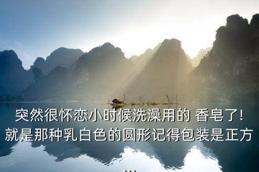 突然很怀恋小时候洗澡用的 香皂了!就是那种乳白色的圆形记得包装是正方...