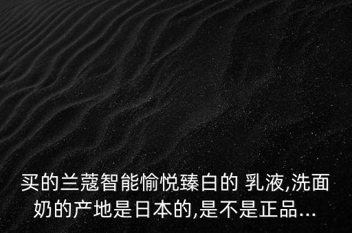 买的兰蔻智能愉悦臻白的 乳液,洗面奶的产地是日本的,是不是正品...