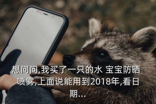 想问问,我买了一只的水 宝宝防晒 喷雾,上面说能用到2018年,看日期...