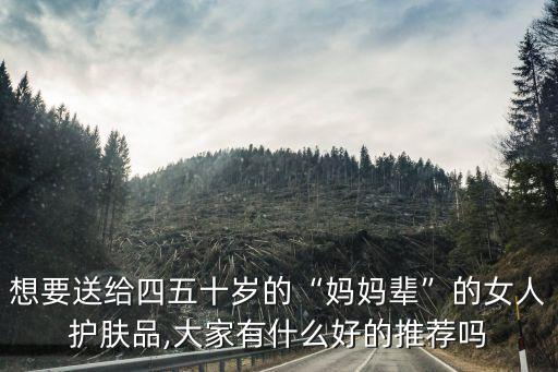想要送给四五十岁的“妈妈辈”的女人护肤品,大家有什么好的推荐吗