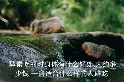  酵素吃的对身体有什么好处,大约多少钱 一盒适合什么样的人群吃