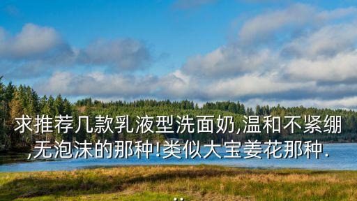 求推荐几款乳液型洗面奶,温和不紧绷,无泡沫的那种!类似大宝姜花那种...