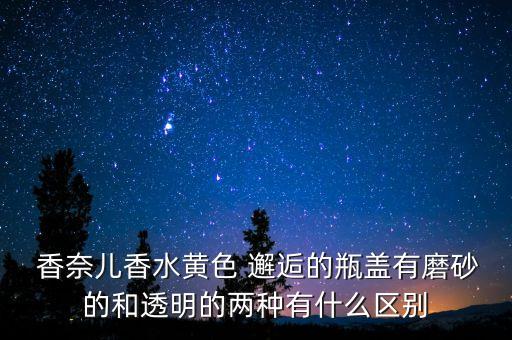  香奈儿香水黄色 邂逅的瓶盖有磨砂的和透明的两种有什么区别