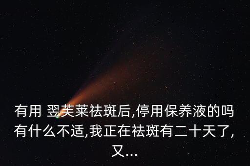 有用 翌芙莱祛斑后,停用保养液的吗有什么不适,我正在祛斑有二十天了,又...