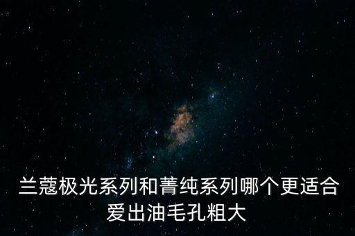  兰蔻极光系列和菁纯系列哪个更适合爱出油毛孔粗大