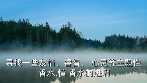 寻找一些友情、睿智、 心灵等主题性 香水,懂 香水的进啊