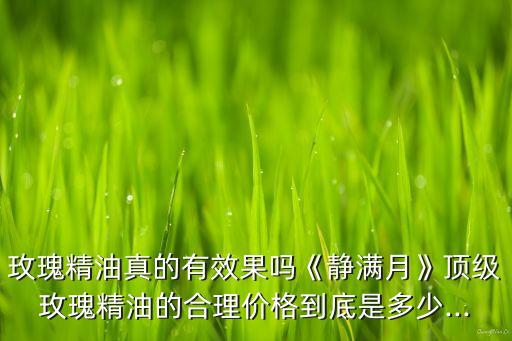 玫瑰精油真的有效果吗《静满月》顶级玫瑰精油的合理价格到底是多少...