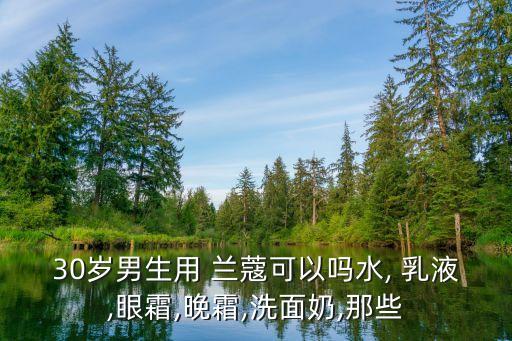 30岁男生用 兰蔻可以吗水, 乳液,眼霜,晚霜,洗面奶,那些