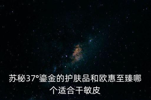 苏秘37°鎏金的护肤品和欧惠至臻哪个适合干敏皮
