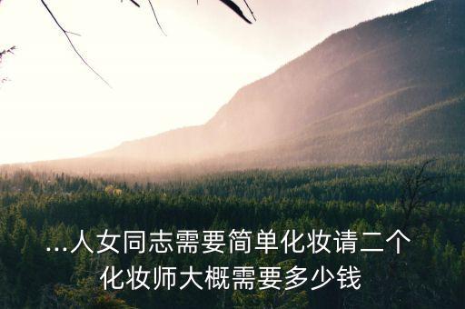 ...人女同志需要简单化妆请二个 化妆师大概需要多少钱