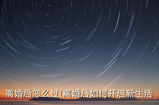 离婚后怎么过(离婚后如何开启新生活